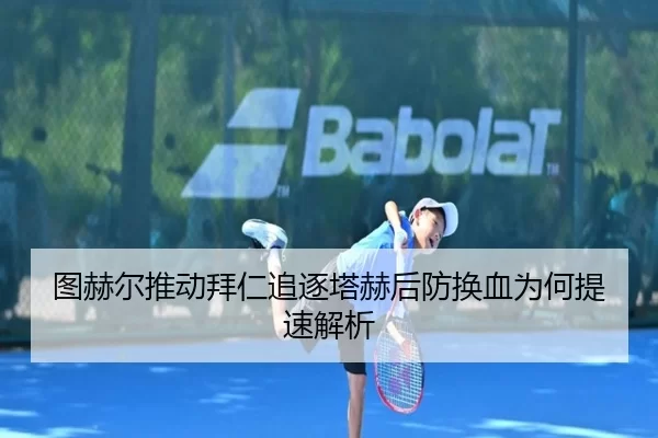 图赫尔推动拜仁追逐塔赫后防换血为何提速解析