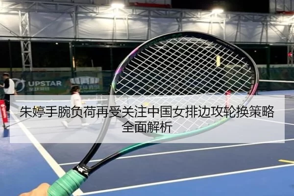 朱婷手腕负荷再受关注中国女排边攻轮换策略全面解析