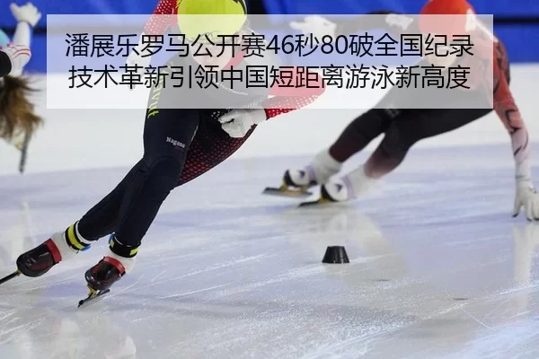 潘展乐罗马公开赛46秒80破全国纪录 技术革新引领中国短距离游泳新高度