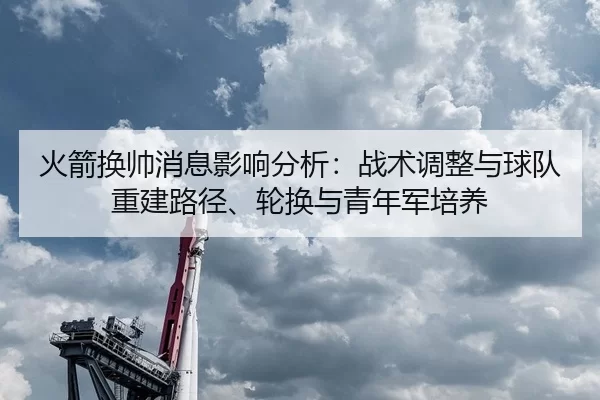 火箭换帅消息影响分析：战术调整与球队重建路径、轮换与青年军培养